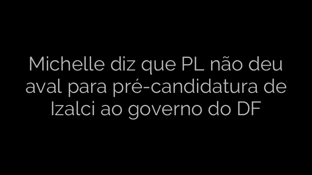 ​Michelle diz que PL não deu aval para pré-candidatura de Izalci ao governo do DF 